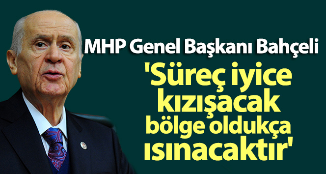 MHP Genel Başkanı Bahçeli: ‘Süreç iyice kızışacak, bölge oldukça ısınacaktır’